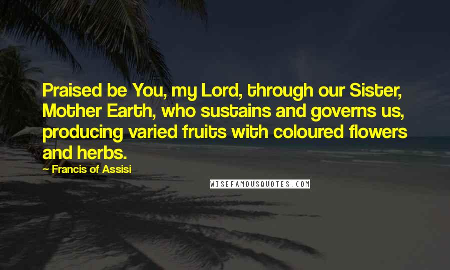 Francis Of Assisi Quotes: Praised be You, my Lord, through our Sister, Mother Earth, who sustains and governs us, producing varied fruits with coloured flowers and herbs.