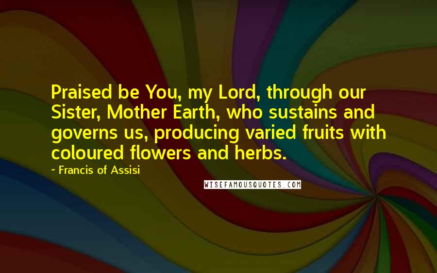 Francis Of Assisi Quotes: Praised be You, my Lord, through our Sister, Mother Earth, who sustains and governs us, producing varied fruits with coloured flowers and herbs.