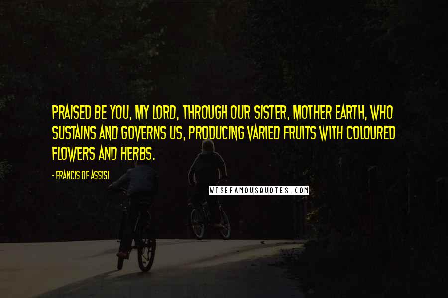 Francis Of Assisi Quotes: Praised be You, my Lord, through our Sister, Mother Earth, who sustains and governs us, producing varied fruits with coloured flowers and herbs.