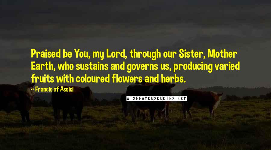 Francis Of Assisi Quotes: Praised be You, my Lord, through our Sister, Mother Earth, who sustains and governs us, producing varied fruits with coloured flowers and herbs.