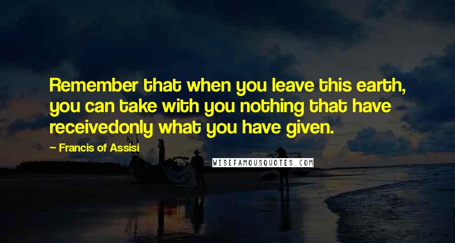 Francis Of Assisi Quotes: Remember that when you leave this earth, you can take with you nothing that have receivedonly what you have given.