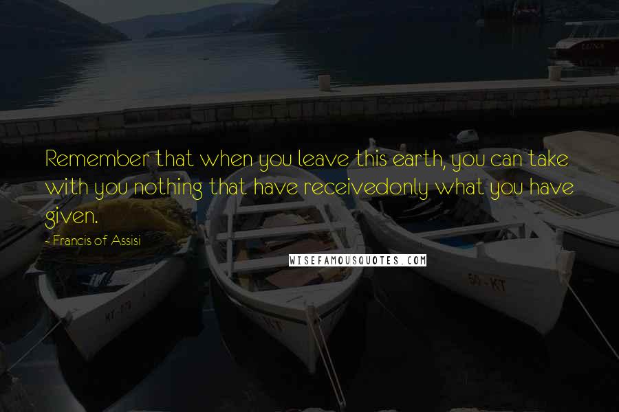 Francis Of Assisi Quotes: Remember that when you leave this earth, you can take with you nothing that have receivedonly what you have given.