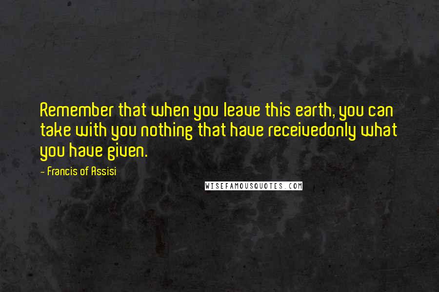 Francis Of Assisi Quotes: Remember that when you leave this earth, you can take with you nothing that have receivedonly what you have given.