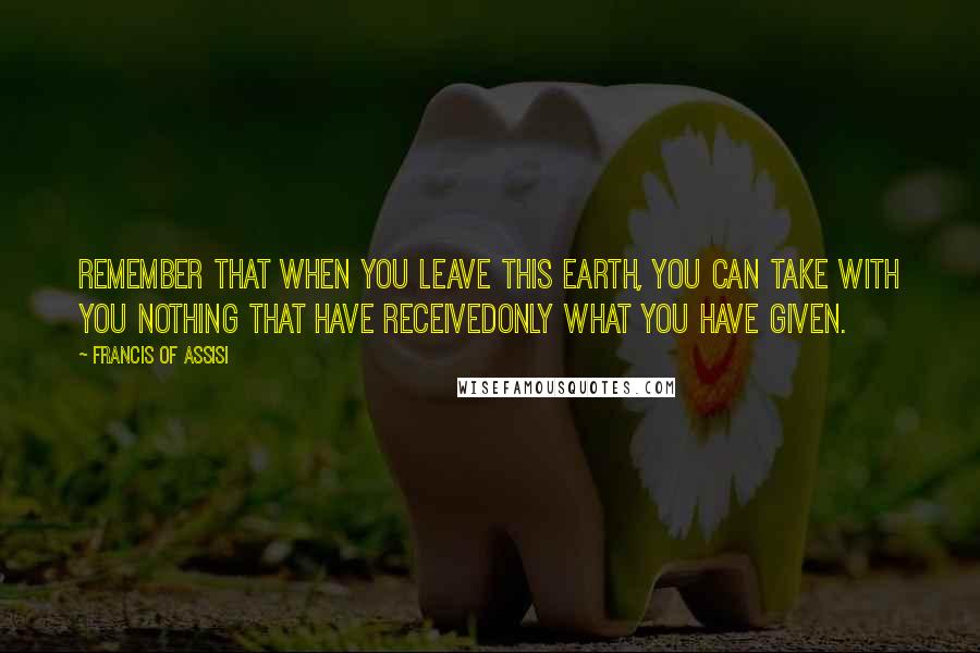 Francis Of Assisi Quotes: Remember that when you leave this earth, you can take with you nothing that have receivedonly what you have given.