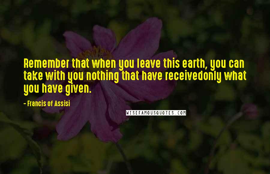 Francis Of Assisi Quotes: Remember that when you leave this earth, you can take with you nothing that have receivedonly what you have given.