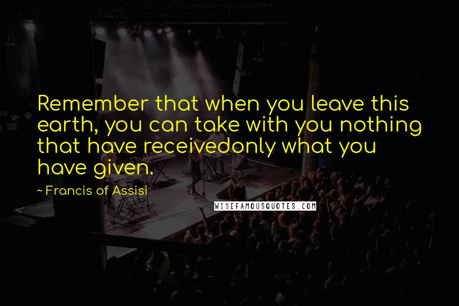 Francis Of Assisi Quotes: Remember that when you leave this earth, you can take with you nothing that have receivedonly what you have given.