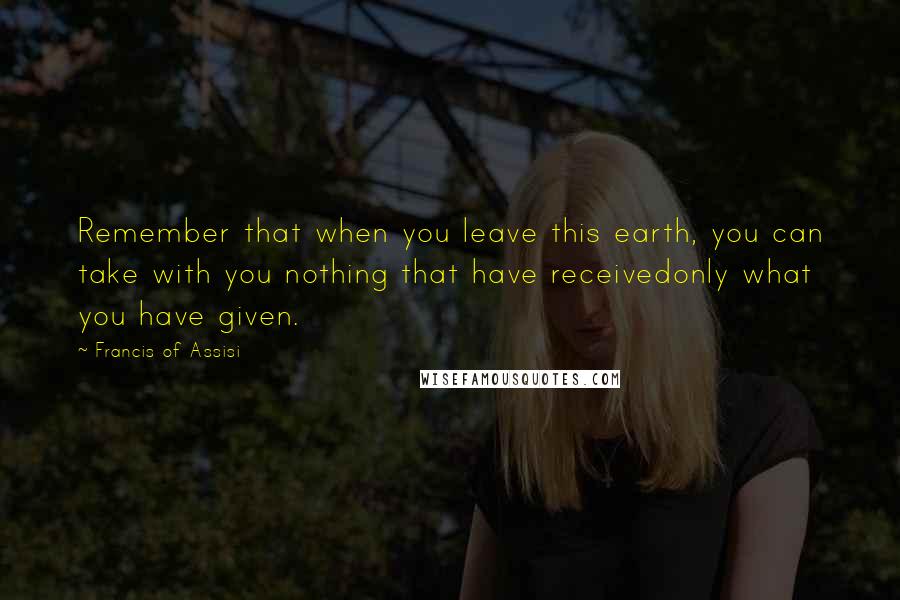 Francis Of Assisi Quotes: Remember that when you leave this earth, you can take with you nothing that have receivedonly what you have given.