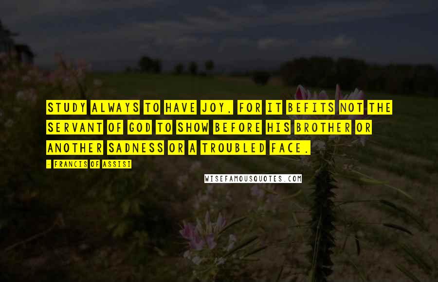 Francis Of Assisi Quotes: Study always to have Joy, for it befits not the servant of God to show before his brother or another sadness or a troubled face.