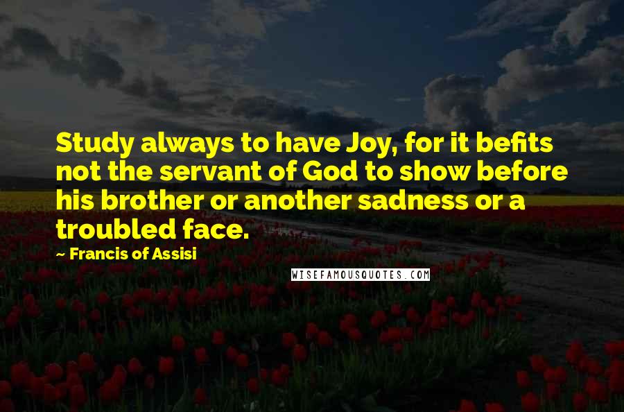 Francis Of Assisi Quotes: Study always to have Joy, for it befits not the servant of God to show before his brother or another sadness or a troubled face.