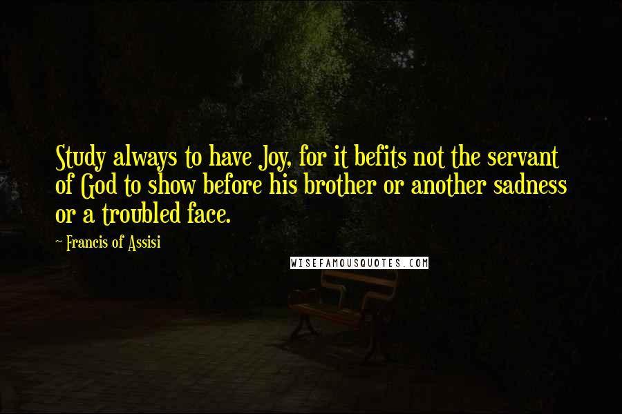 Francis Of Assisi Quotes: Study always to have Joy, for it befits not the servant of God to show before his brother or another sadness or a troubled face.