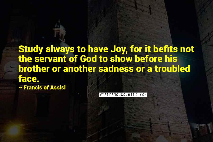 Francis Of Assisi Quotes: Study always to have Joy, for it befits not the servant of God to show before his brother or another sadness or a troubled face.