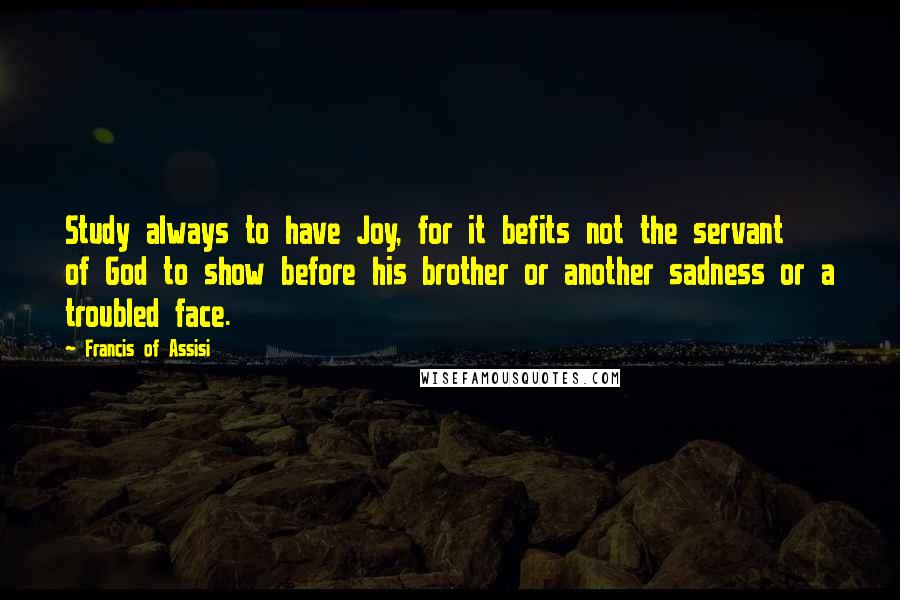 Francis Of Assisi Quotes: Study always to have Joy, for it befits not the servant of God to show before his brother or another sadness or a troubled face.