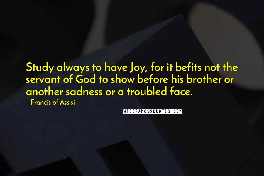 Francis Of Assisi Quotes: Study always to have Joy, for it befits not the servant of God to show before his brother or another sadness or a troubled face.