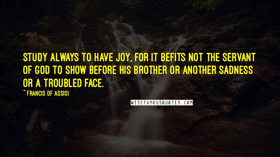 Francis Of Assisi Quotes: Study always to have Joy, for it befits not the servant of God to show before his brother or another sadness or a troubled face.