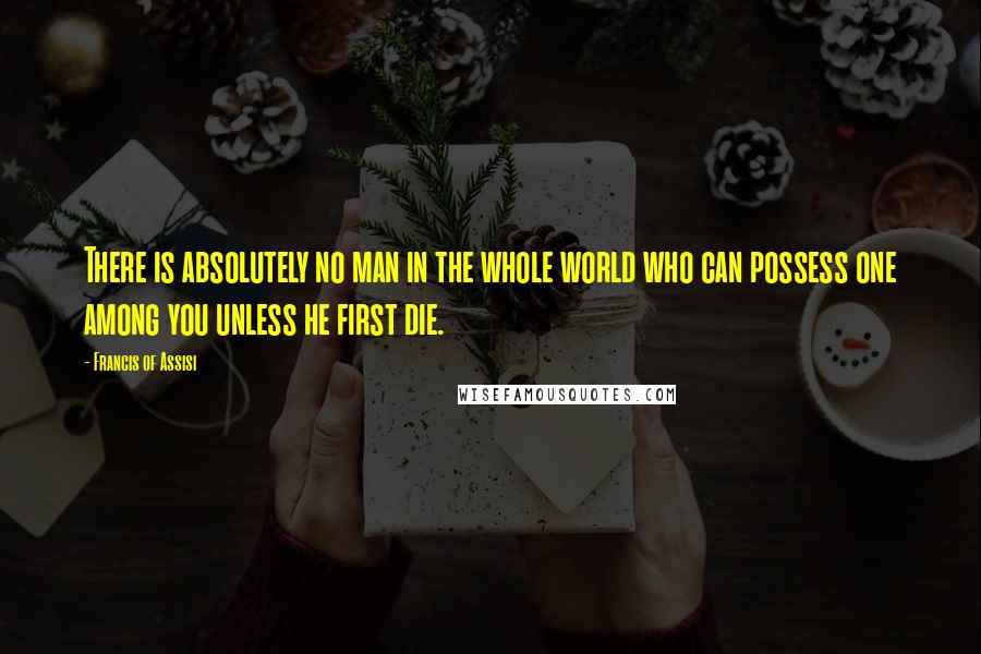 Francis Of Assisi Quotes: There is absolutely no man in the whole world who can possess one among you unless he first die.