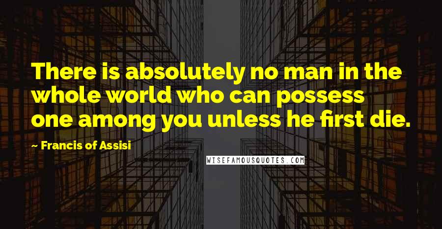 Francis Of Assisi Quotes: There is absolutely no man in the whole world who can possess one among you unless he first die.