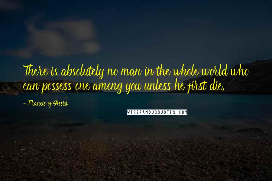 Francis Of Assisi Quotes: There is absolutely no man in the whole world who can possess one among you unless he first die.