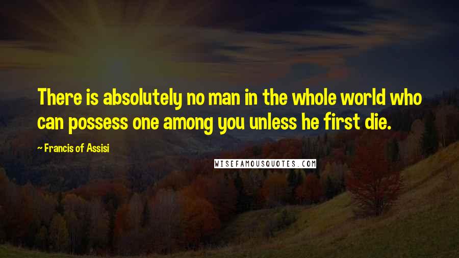 Francis Of Assisi Quotes: There is absolutely no man in the whole world who can possess one among you unless he first die.