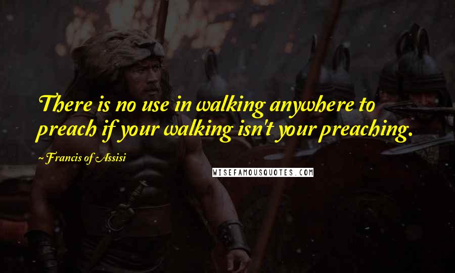 Francis Of Assisi Quotes: There is no use in walking anywhere to preach if your walking isn't your preaching.