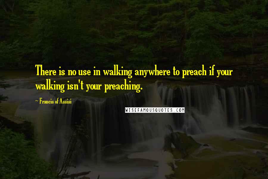 Francis Of Assisi Quotes: There is no use in walking anywhere to preach if your walking isn't your preaching.