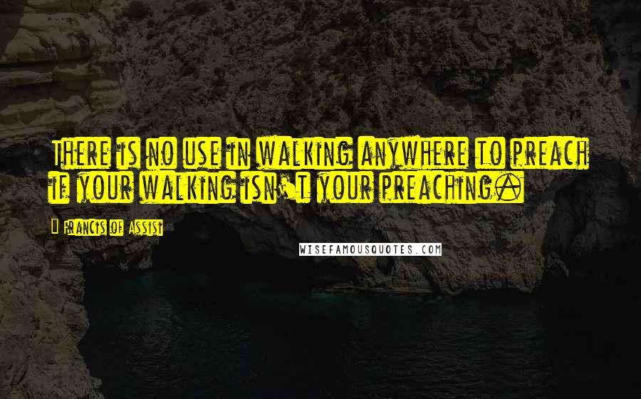 Francis Of Assisi Quotes: There is no use in walking anywhere to preach if your walking isn't your preaching.