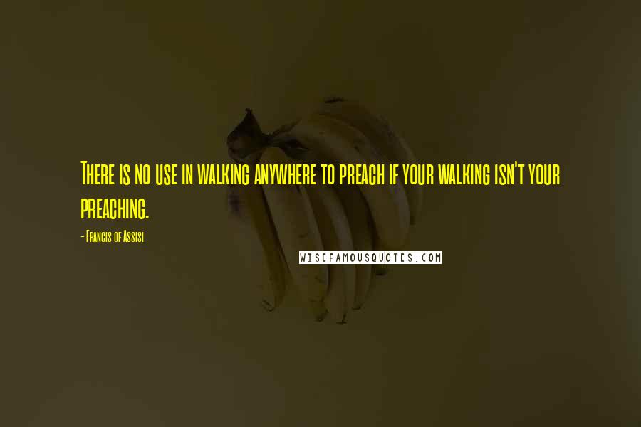 Francis Of Assisi Quotes: There is no use in walking anywhere to preach if your walking isn't your preaching.