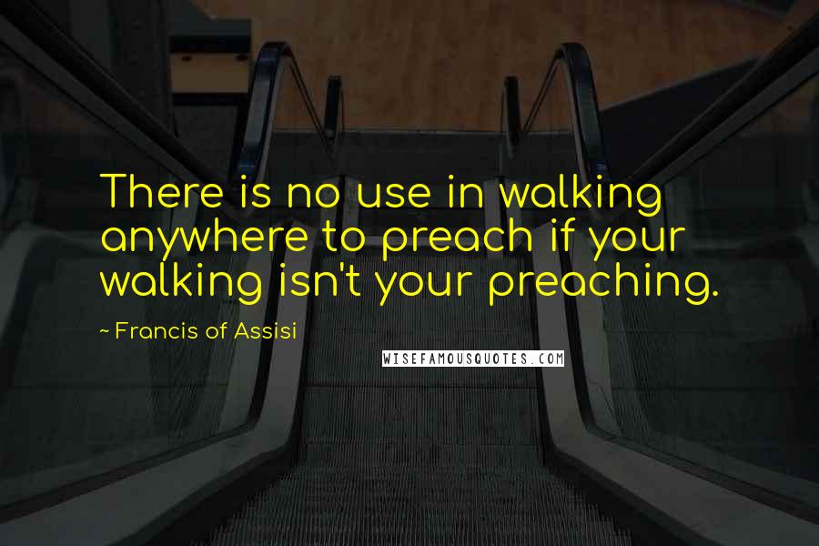 Francis Of Assisi Quotes: There is no use in walking anywhere to preach if your walking isn't your preaching.