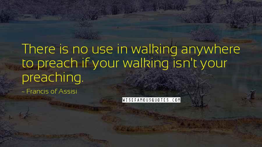 Francis Of Assisi Quotes: There is no use in walking anywhere to preach if your walking isn't your preaching.