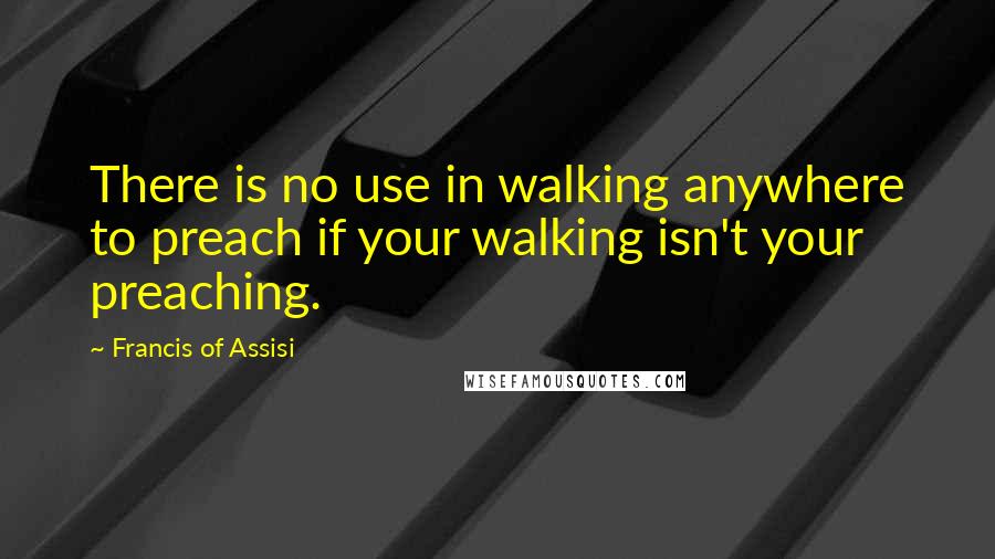 Francis Of Assisi Quotes: There is no use in walking anywhere to preach if your walking isn't your preaching.