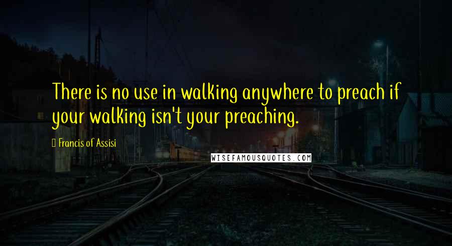 Francis Of Assisi Quotes: There is no use in walking anywhere to preach if your walking isn't your preaching.