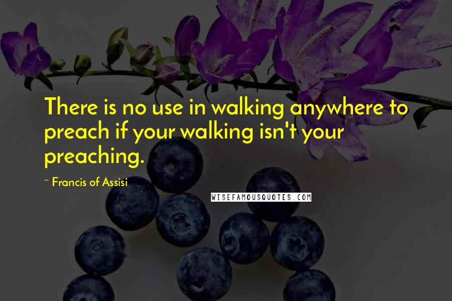 Francis Of Assisi Quotes: There is no use in walking anywhere to preach if your walking isn't your preaching.