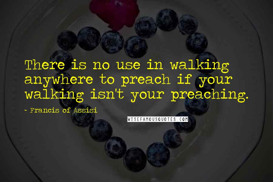 Francis Of Assisi Quotes: There is no use in walking anywhere to preach if your walking isn't your preaching.