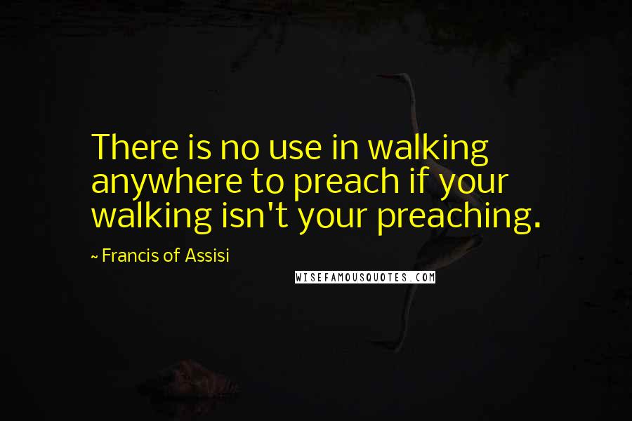 Francis Of Assisi Quotes: There is no use in walking anywhere to preach if your walking isn't your preaching.