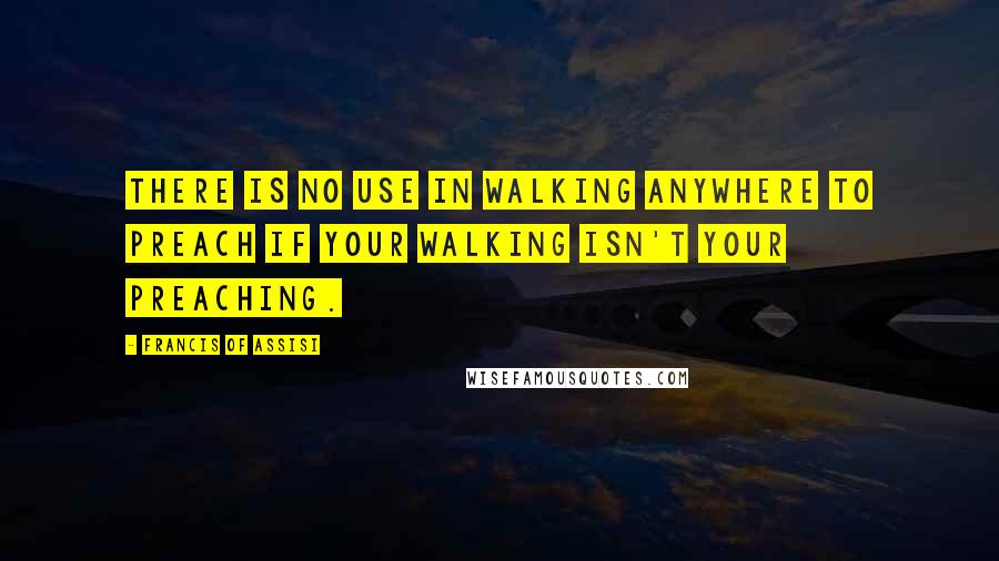 Francis Of Assisi Quotes: There is no use in walking anywhere to preach if your walking isn't your preaching.