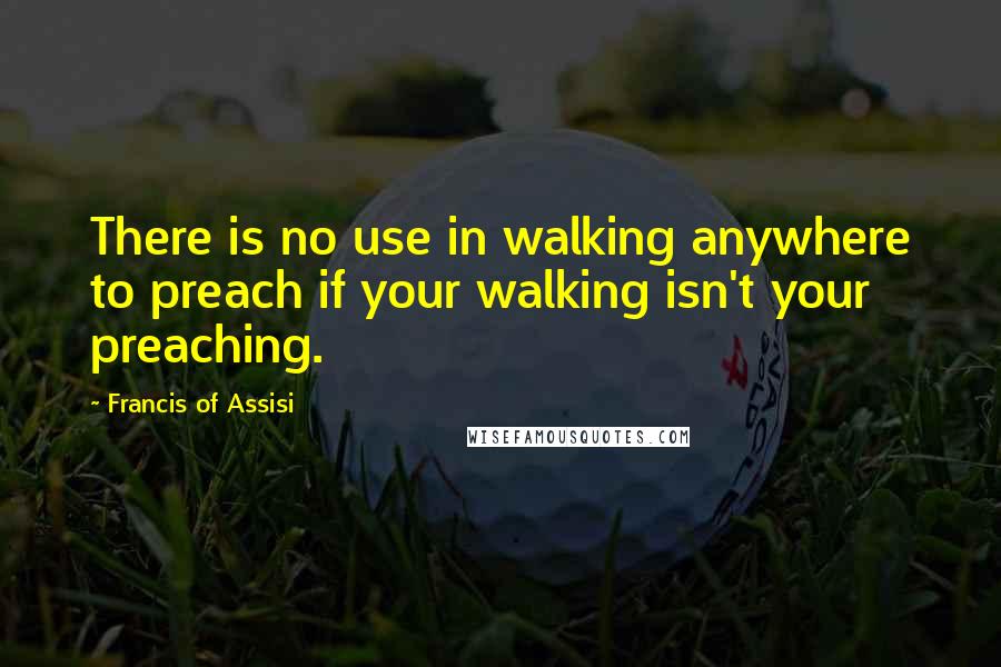 Francis Of Assisi Quotes: There is no use in walking anywhere to preach if your walking isn't your preaching.