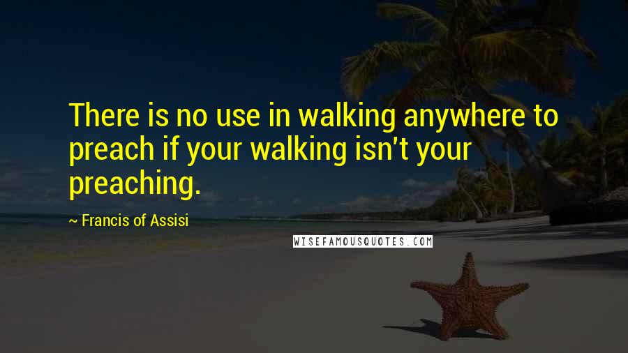 Francis Of Assisi Quotes: There is no use in walking anywhere to preach if your walking isn't your preaching.