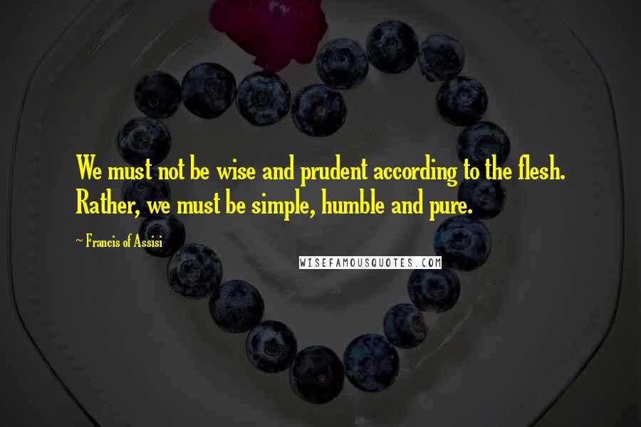 Francis Of Assisi Quotes: We must not be wise and prudent according to the flesh. Rather, we must be simple, humble and pure.