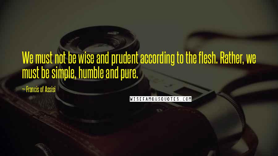 Francis Of Assisi Quotes: We must not be wise and prudent according to the flesh. Rather, we must be simple, humble and pure.
