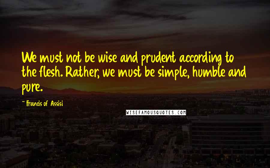 Francis Of Assisi Quotes: We must not be wise and prudent according to the flesh. Rather, we must be simple, humble and pure.