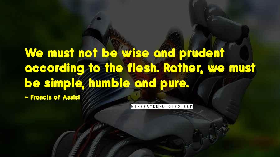 Francis Of Assisi Quotes: We must not be wise and prudent according to the flesh. Rather, we must be simple, humble and pure.