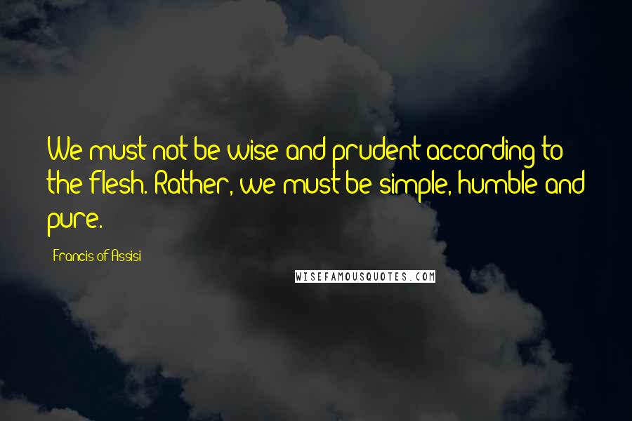 Francis Of Assisi Quotes: We must not be wise and prudent according to the flesh. Rather, we must be simple, humble and pure.