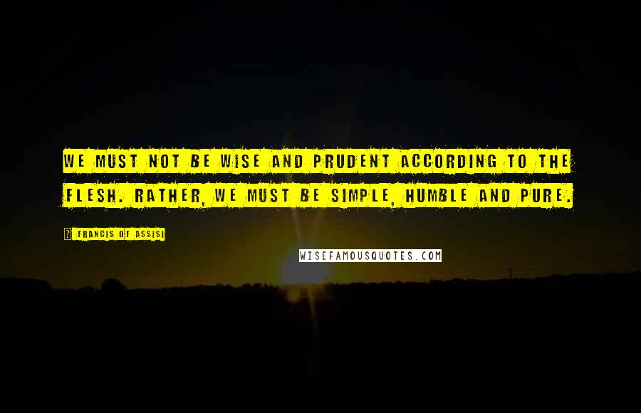 Francis Of Assisi Quotes: We must not be wise and prudent according to the flesh. Rather, we must be simple, humble and pure.