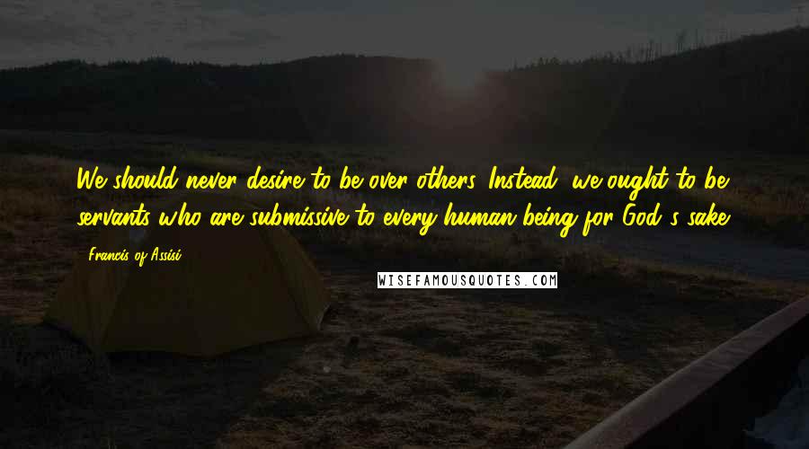 Francis Of Assisi Quotes: We should never desire to be over others. Instead, we ought to be servants who are submissive to every human being for God's sake.