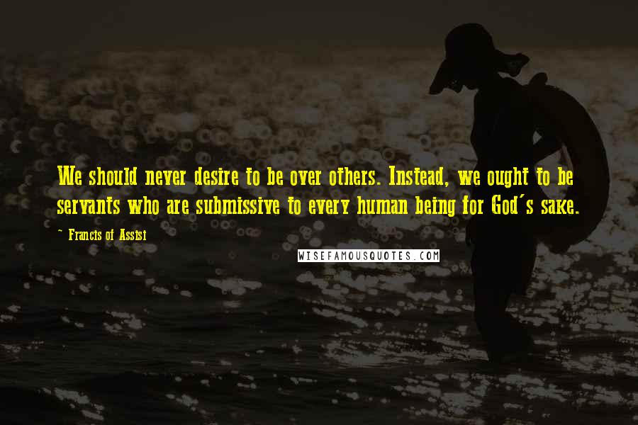 Francis Of Assisi Quotes: We should never desire to be over others. Instead, we ought to be servants who are submissive to every human being for God's sake.