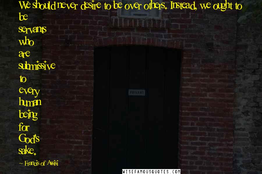 Francis Of Assisi Quotes: We should never desire to be over others. Instead, we ought to be servants who are submissive to every human being for God's sake.