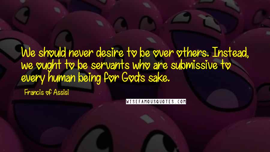 Francis Of Assisi Quotes: We should never desire to be over others. Instead, we ought to be servants who are submissive to every human being for God's sake.