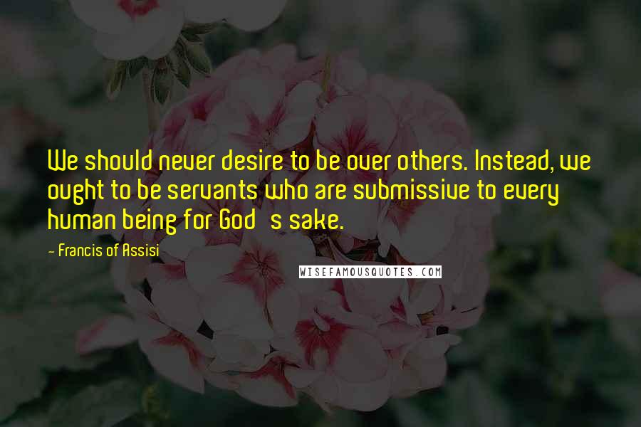 Francis Of Assisi Quotes: We should never desire to be over others. Instead, we ought to be servants who are submissive to every human being for God's sake.