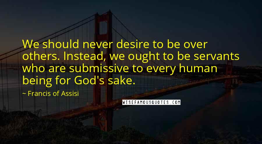 Francis Of Assisi Quotes: We should never desire to be over others. Instead, we ought to be servants who are submissive to every human being for God's sake.