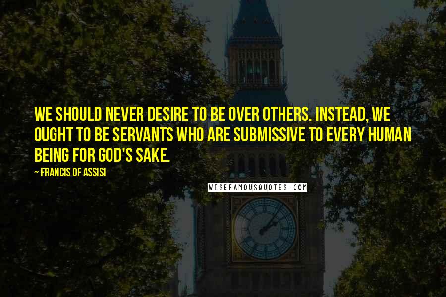 Francis Of Assisi Quotes: We should never desire to be over others. Instead, we ought to be servants who are submissive to every human being for God's sake.