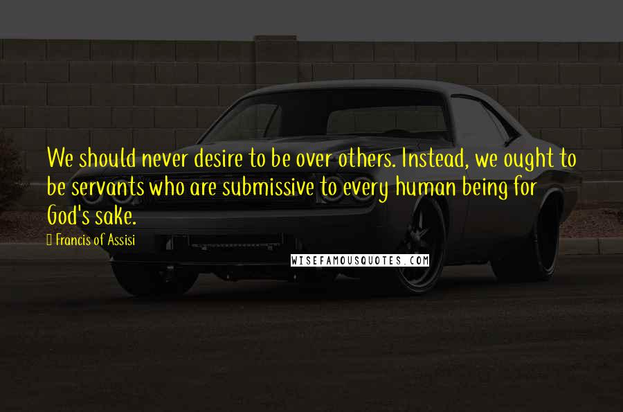 Francis Of Assisi Quotes: We should never desire to be over others. Instead, we ought to be servants who are submissive to every human being for God's sake.